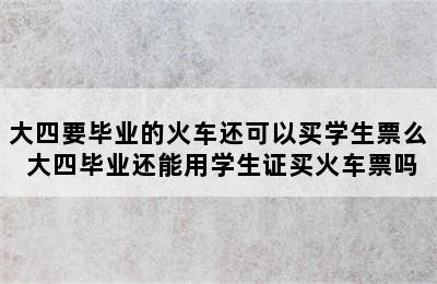 大四要毕业的火车还可以买学生票么 大四毕业还能用学生证买火车票吗